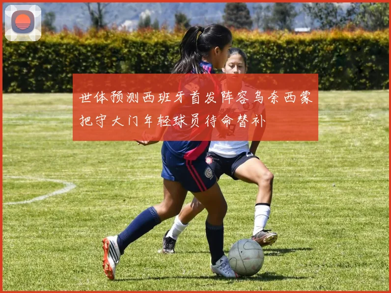 世体预测西班牙首发阵容乌奈西蒙把守大门年轻球员待命替补