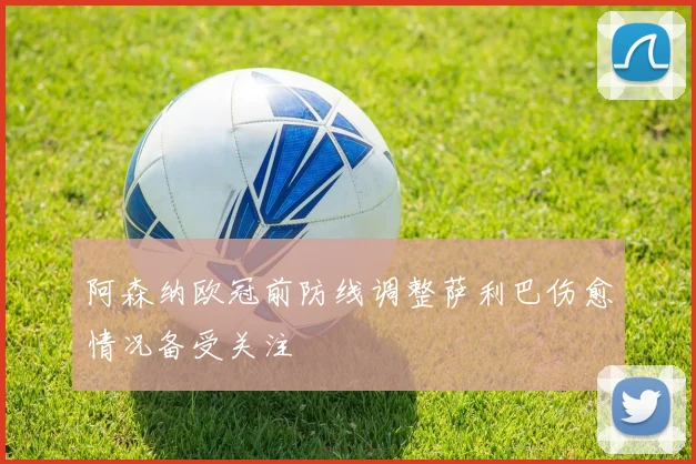 阿森纳欧冠前防线调整萨利巴伤愈情况备受关注