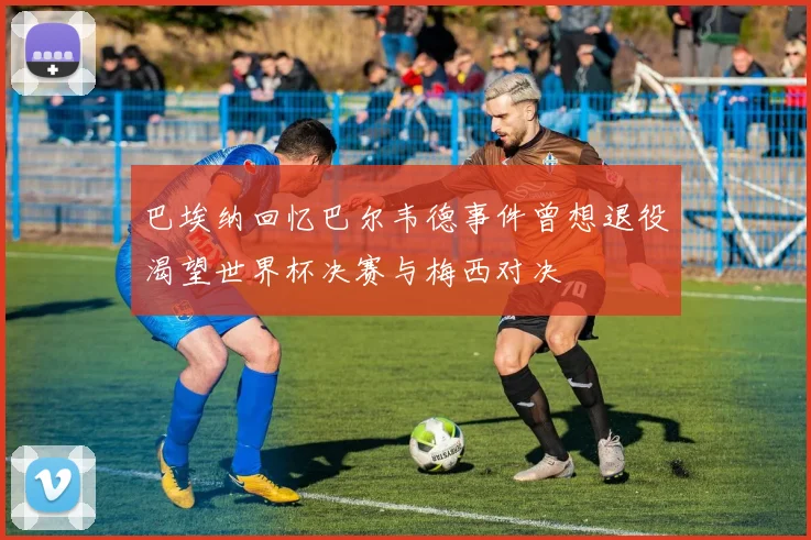 巴埃纳回忆巴尔韦德事件曾想退役渴望世界杯决赛与梅西对决