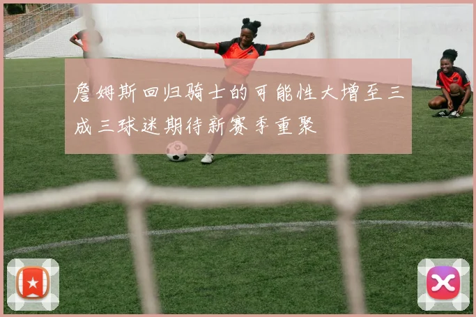 詹姆斯回归骑士的可能性大增至三成三球迷期待新赛季重聚