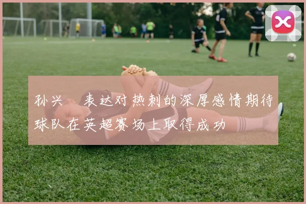 孙兴慜表达对热刺的深厚感情期待球队在英超赛场上取得成功