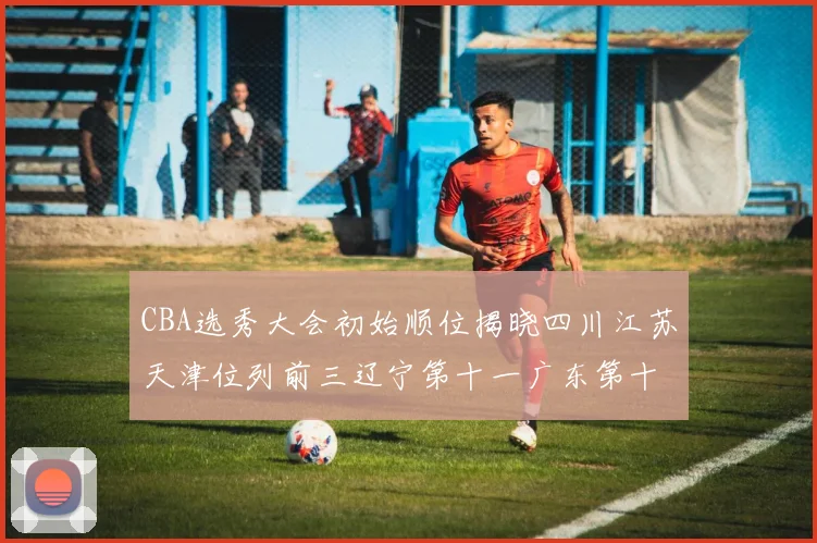 CBA选秀大会初始顺位揭晓四川江苏天津位列前三辽宁第十一广东第十六