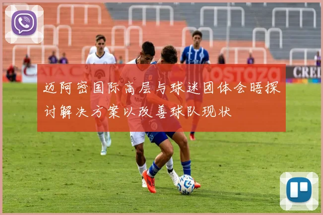 迈阿密国际高层与球迷团体会晤探讨解决方案以改善球队现状