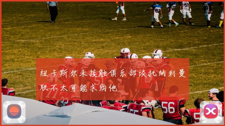 纽卡斯尔未接触俱乐部谈托纳利曼联不太可能求购他