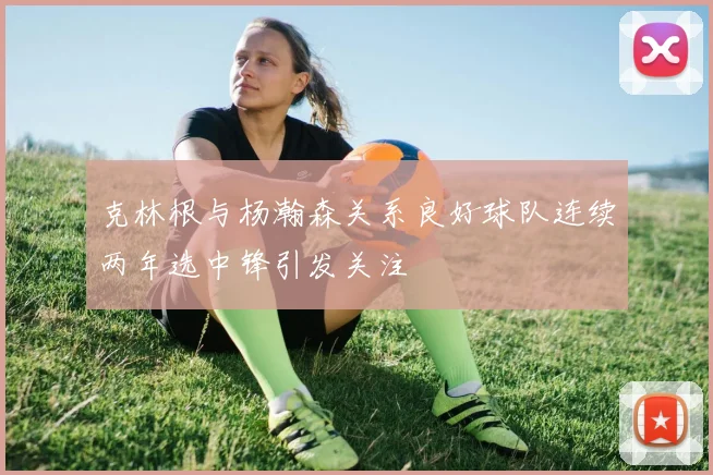 克林根与杨瀚森关系良好球队连续两年选中锋引发关注