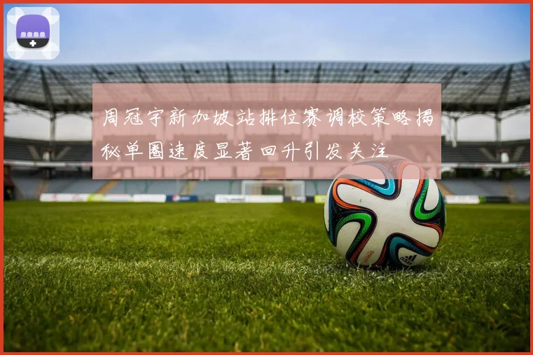 周冠宇新加坡站排位赛调校策略揭秘单圈速度显著回升引发关注