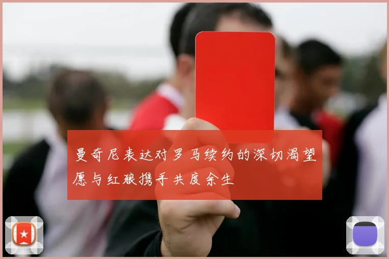 曼奇尼表达对罗马续约的深切渴望愿与红狼携手共度余生