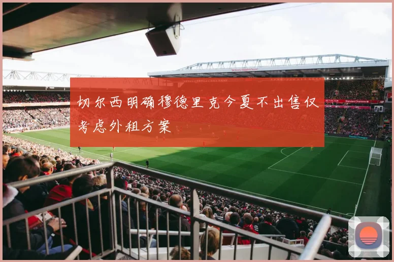 切尔西明确穆德里克今夏不出售仅考虑外租方案