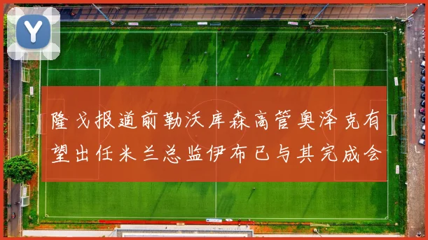 隆戈报道前勒沃库森高管奥泽克有望出任米兰总监伊布已与其完成会面