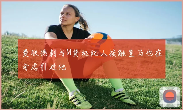 曼联热刺与M费经纪人接触皇马也在考虑引进他