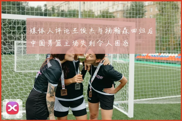 媒体人评论王俊杰与杨瀚森回归后中国男篮主场失利令人困惑