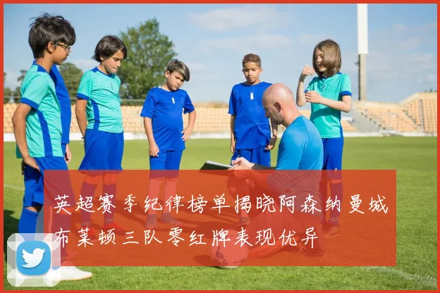 英超赛季纪律榜单揭晓阿森纳曼城布莱顿三队零红牌表现优异
