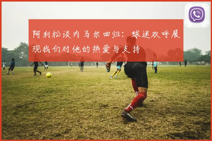 阿利松谈内马尔回归：球迷欢呼展现我们对他的热爱与支持