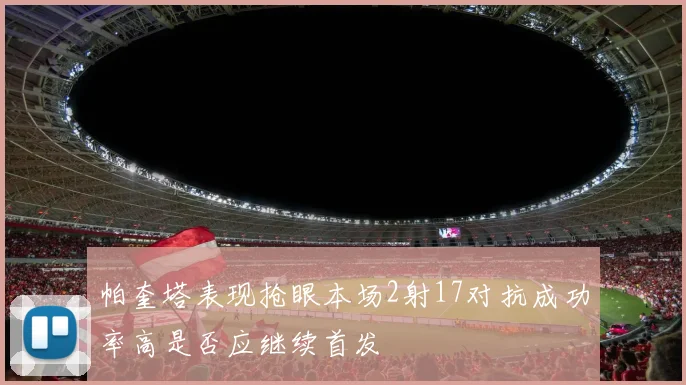 帕奎塔表现抢眼本场2射17对抗成功率高是否应继续首发