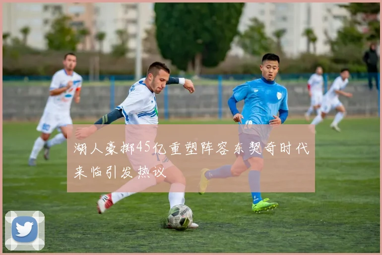 湖人豪掷45亿重塑阵容东契奇时代来临引发热议