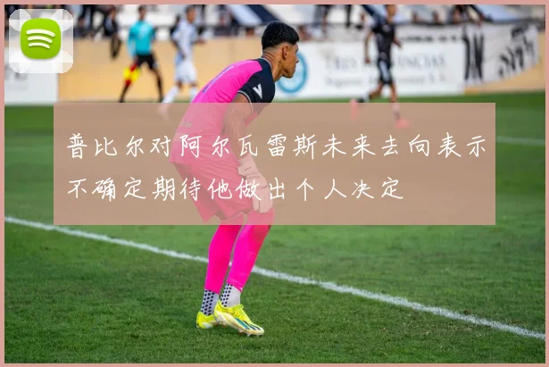 普比尔对阿尔瓦雷斯未来去向表示不确定期待他做出个人决定