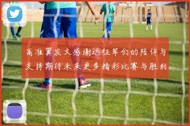 高准翼发文感谢远征军们的陪伴与支持期待未来更多精彩比赛与胜利