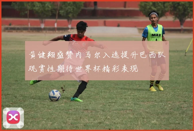 黄健翔盛赞内马尔入选提升巴西队观赏性期待世界杯精彩表现