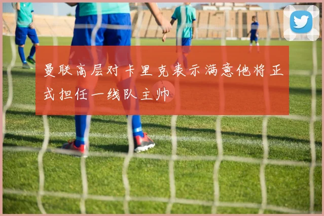 曼联高层对卡里克表示满意他将正式担任一线队主帅