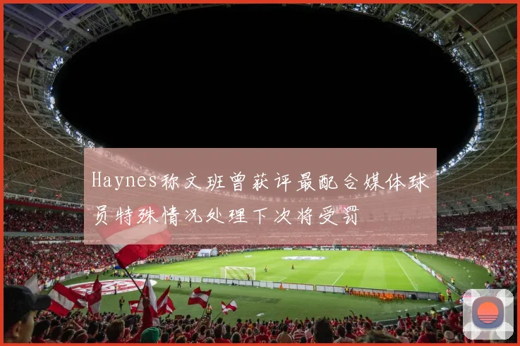 Haynes称文班曾获评最配合媒体球员特殊情况处理下次将受罚