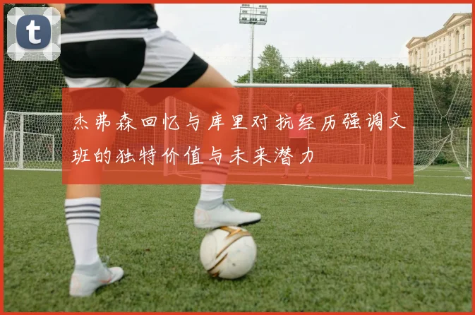杰弗森回忆与库里对抗经历强调文班的独特价值与未来潜力