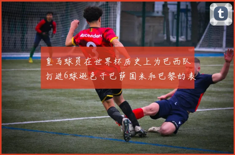 皇马球员在世界杯历史上为巴西队打进6球逊色于巴萨国米和巴黎的表现