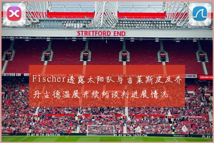 Fischer透露太阳队与吉莱斯皮及乔丹古德温展开续约谈判进展情况