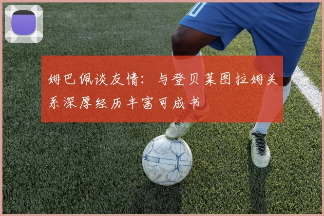 姆巴佩谈友情：与登贝莱图拉姆关系深厚经历丰富可成书