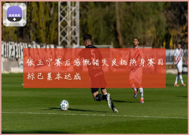 张玉宁赛后感慨错失良机热身赛目标已基本达成