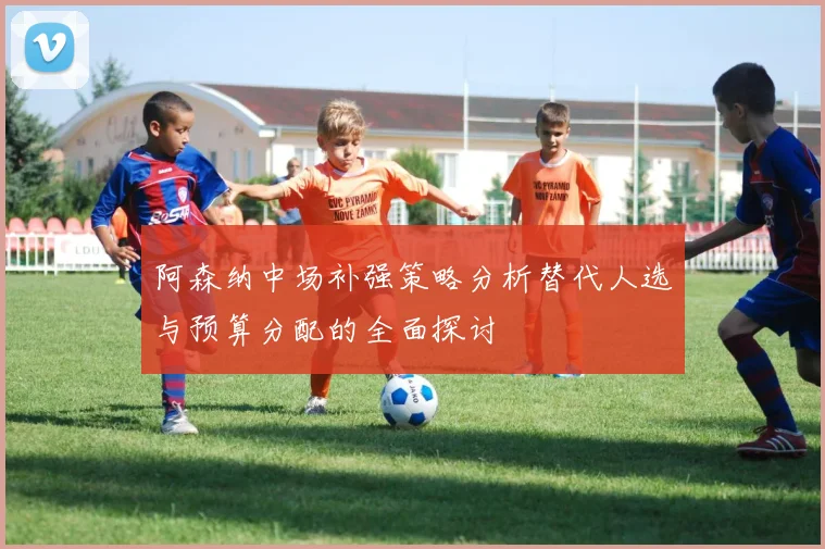 阿森纳中场补强策略分析替代人选与预算分配的全面探讨