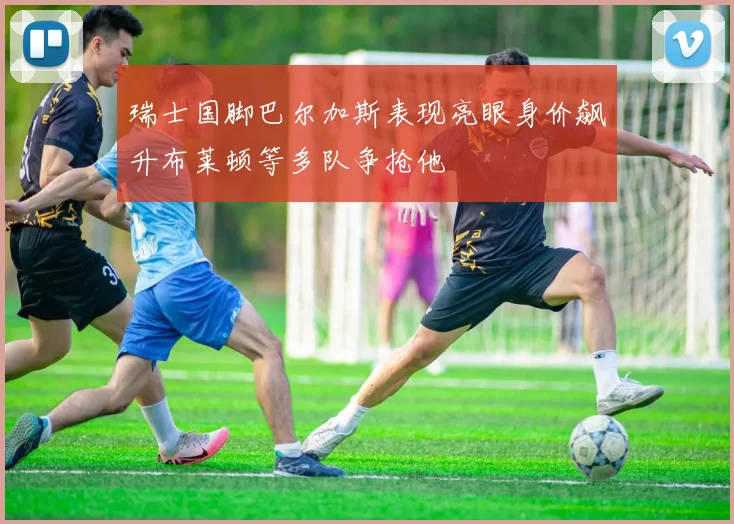 瑞士国脚巴尔加斯表现亮眼身价飙升布莱顿等多队争抢他