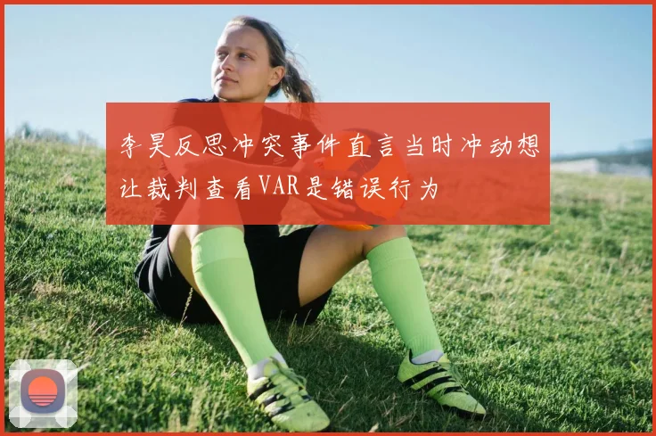 李昊反思冲突事件直言当时冲动想让裁判查看VAR是错误行为