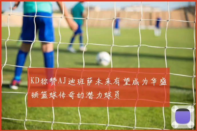KD称赞AJ迪班萨未来有望成为华盛顿篮球传奇的潜力球员