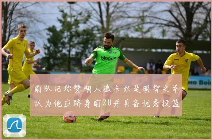 前队记称赞湖人选卡尔是明智之举认为他应跻身前20并具备优秀投篮和防守能力