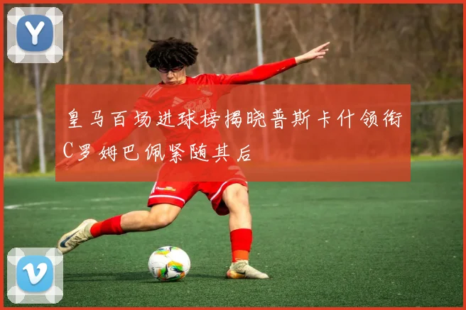 皇马百场进球榜揭晓普斯卡什领衔C罗姆巴佩紧随其后
