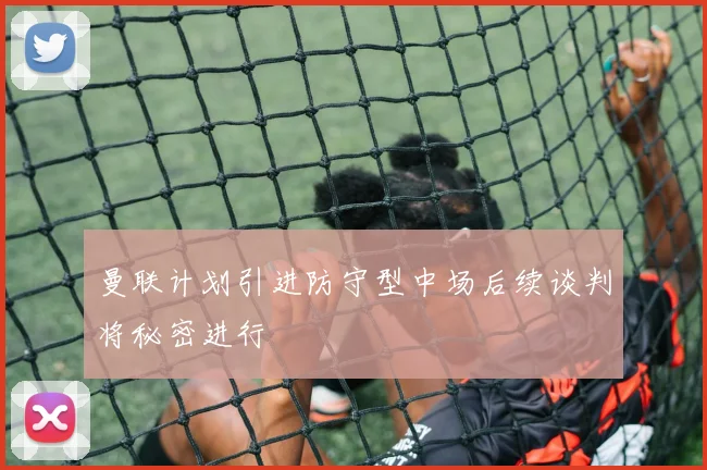曼联计划引进防守型中场后续谈判将秘密进行