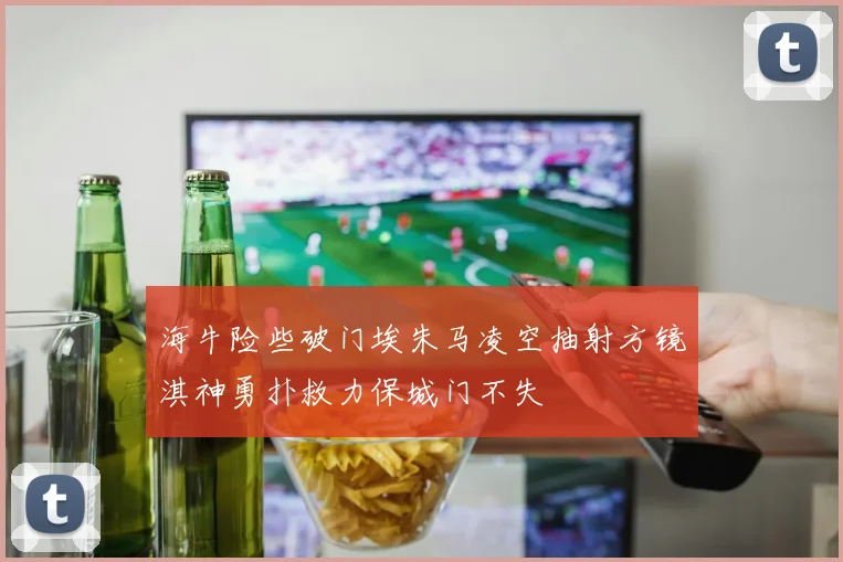 海牛险些破门埃朱马凌空抽射方镜淇神勇扑救力保城门不失
