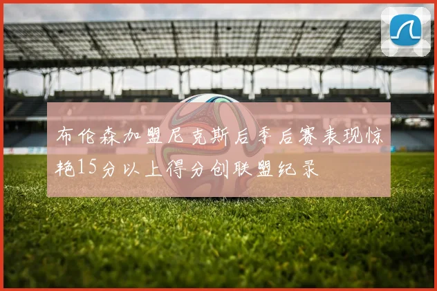 布伦森加盟尼克斯后季后赛表现惊艳15分以上得分创联盟纪录